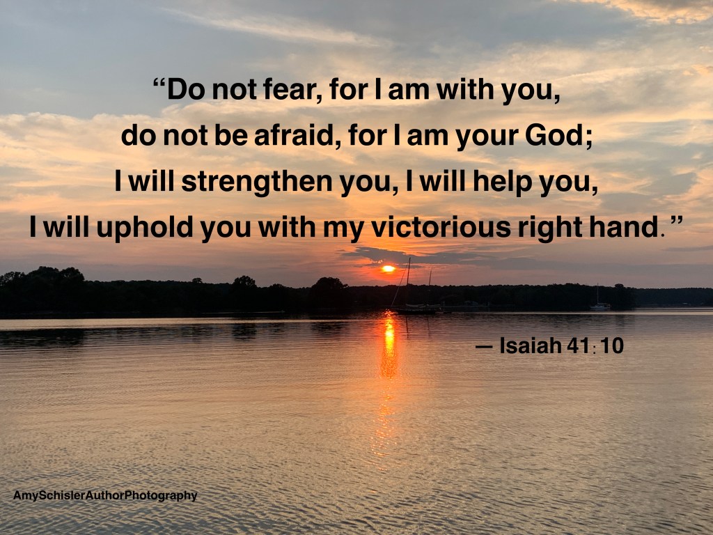  &ldquo;Do not fear, for I am with you, do not be afraid, for I am your God; I will strengthen you, I will help you, I will uphold you with my victorious right hand.&rdquo;  Isaiah 41:10