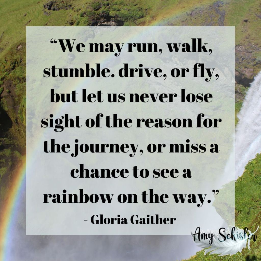 &ldquo;We may run, walk, stumble. drive, or fly, but let us never lose sight of the reason for the journey, or miss a chance to see a rainbow on the way.&rdquo; &ndash; Gloria Gaither